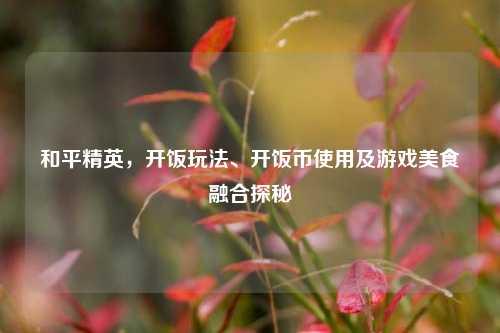 和平精英，开饭玩法、开饭币使用及游戏美食融合探秘
