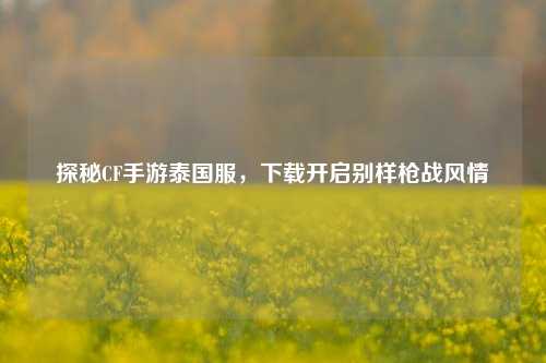 探秘CF手游泰国服，下载开启别样枪战风情