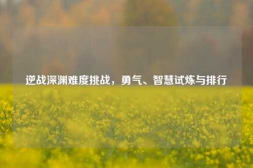 逆战深渊难度挑战，勇气、智慧试炼与排行