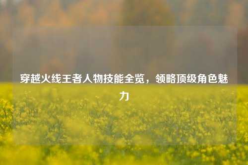 穿越火线王者人物技能全览，领略顶级角色魅力