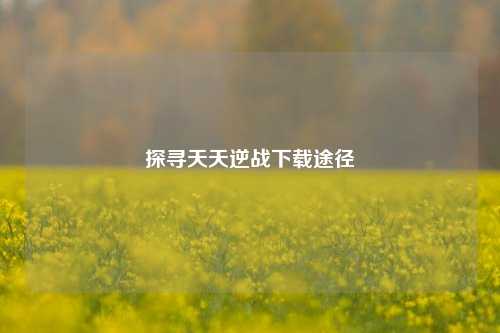 探寻天天逆战下载途径