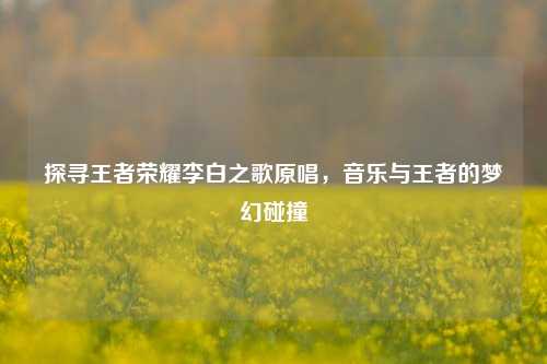 探寻王者荣耀李白之歌原唱，音乐与王者的梦幻碰撞