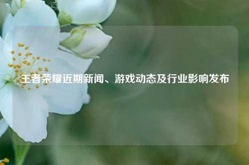 王者荣耀近期新闻、游戏动态及行业影响发布